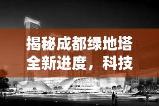成都绿地塔最新进度揭秘，科技之巅，未来生活展现眼前