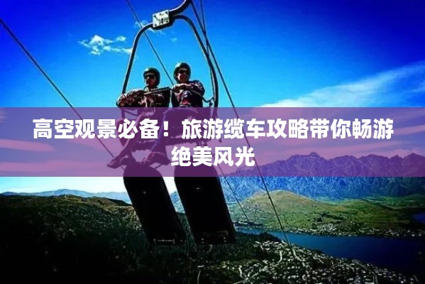 高空观景必备！旅游缆车攻略带你畅游绝美风光