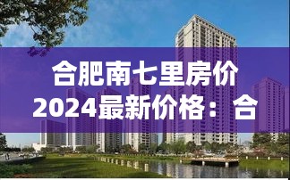 合肥南七里房价2024最新价格：合肥南七里规划图 