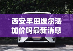 西安丰田埃尔法加价吗最新消息：西安丰田4s店一览表 